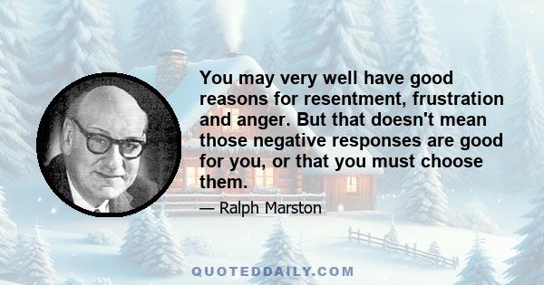 You may very well have good reasons for resentment, frustration and anger. But that doesn't mean those negative responses are good for you, or that you must choose them.