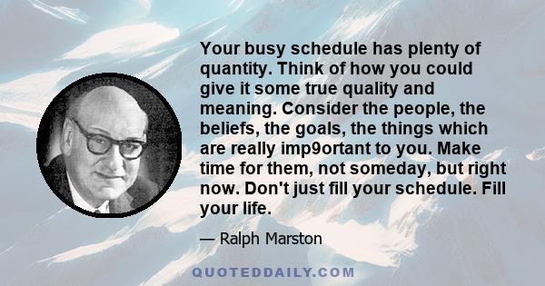 Your busy schedule has plenty of quantity. Think of how you could give it some true quality and meaning. Consider the people, the beliefs, the goals, the things which are really imp9ortant to you. Make time for them,