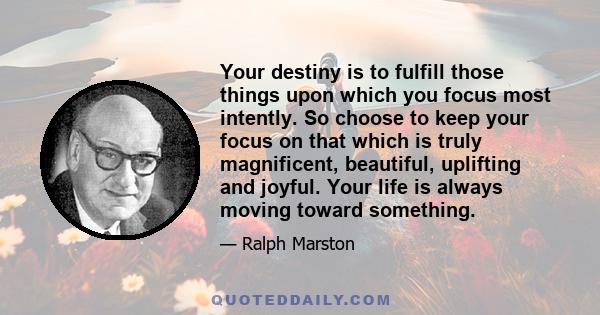 Your destiny is to fulfill those things upon which you focus most intently. So choose to keep your focus on that which is truly magnificent, beautiful, uplifting and joyful. Your life is always moving toward something.