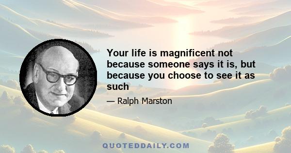 Your life is magnificent not because someone says it is, but because you choose to see it as such