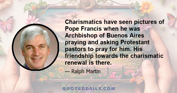 Charismatics have seen pictures of Pope Francis when he was Archbishop of Buenos Aires praying and asking Protestant pastors to pray for him. His friendship towards the charismatic renewal is there.