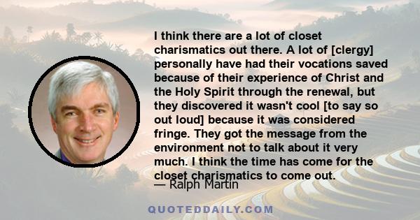 I think there are a lot of closet charismatics out there. A lot of [clergy] personally have had their vocations saved because of their experience of Christ and the Holy Spirit through the renewal, but they discovered it 