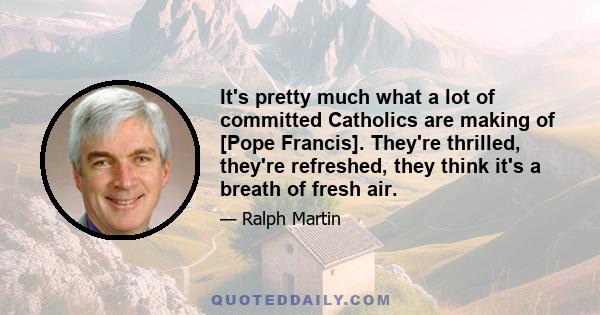 It's pretty much what a lot of committed Catholics are making of [Pope Francis]. They're thrilled, they're refreshed, they think it's a breath of fresh air.