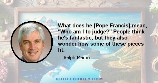 What does he [Pope Francis] mean, Who am I to judge? People think he's fantastic, but they also wonder how some of these pieces fit.