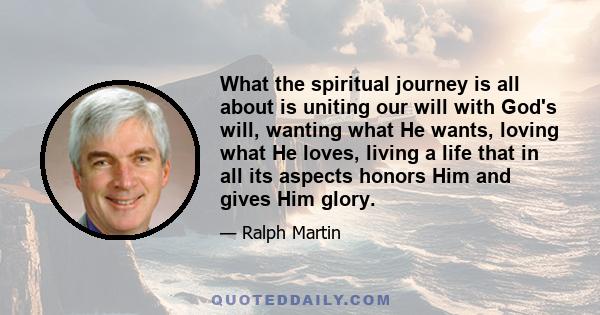 What the spiritual journey is all about is uniting our will with God's will, wanting what He wants, loving what He loves, living a life that in all its aspects honors Him and gives Him glory.