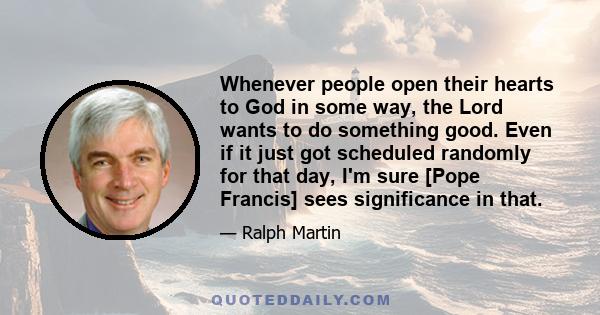 Whenever people open their hearts to God in some way, the Lord wants to do something good. Even if it just got scheduled randomly for that day, I'm sure [Pope Francis] sees significance in that.