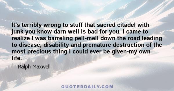 It's terribly wrong to stuff that sacred citadel with junk you know darn well is bad for you, I came to realize I was barreling pell-mell down the road leading to disease, disability and premature destruction of the