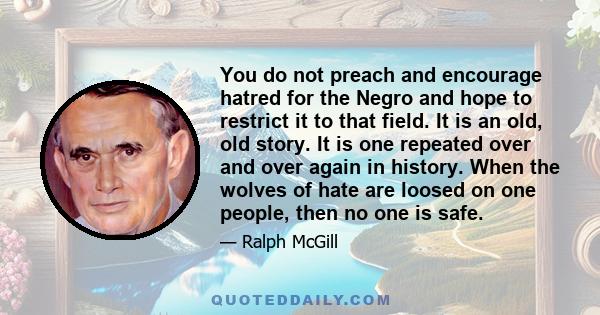 You do not preach and encourage hatred for the Negro and hope to restrict it to that field. It is an old, old story. It is one repeated over and over again in history. When the wolves of hate are loosed on one people,