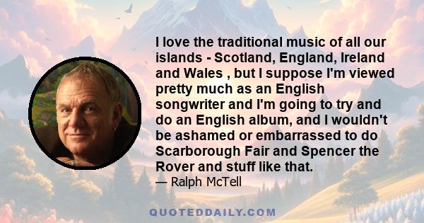 I love the traditional music of all our islands - Scotland, England, Ireland and Wales , but I suppose I'm viewed pretty much as an English songwriter and I'm going to try and do an English album, and I wouldn't be