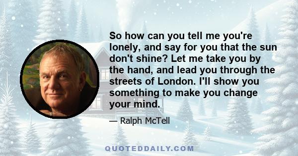 So how can you tell me you're lonely, and say for you that the sun don't shine? Let me take you by the hand, and lead you through the streets of London. I'll show you something to make you change your mind.