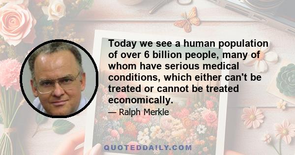 Today we see a human population of over 6 billion people, many of whom have serious medical conditions, which either can't be treated or cannot be treated economically.