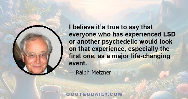 I believe it’s true to say that everyone who has experienced LSD or another psychedelic would look on that experience, especially the first one, as a major life-changing event.