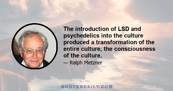 The introduction of LSD and psychedelics into the culture produced a transformation of the entire culture, the consciousness of the culture.