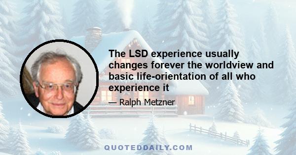 The LSD experience usually changes forever the worldview and basic life-orientation of all who experience it