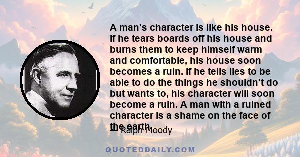 A man's character is like his house. If he tears boards off his house and burns them to keep himself warm and comfortable, his house soon becomes a ruin. If he tells lies to be able to do the things he shouldn't do but