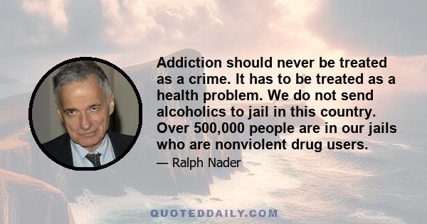 Addiction should never be treated as a crime. It has to be treated as a health problem. We do not send alcoholics to jail in this country. Over 500,000 people are in our jails who are nonviolent drug users.