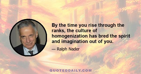 By the time you rise through the ranks, the culture of homogenization has bred the spirit and imagination out of you.