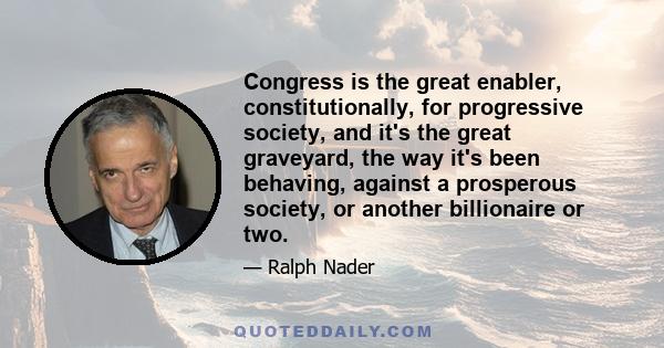 Congress is the great enabler, constitutionally, for progressive society, and it's the great graveyard, the way it's been behaving, against a prosperous society, or another billionaire or two.