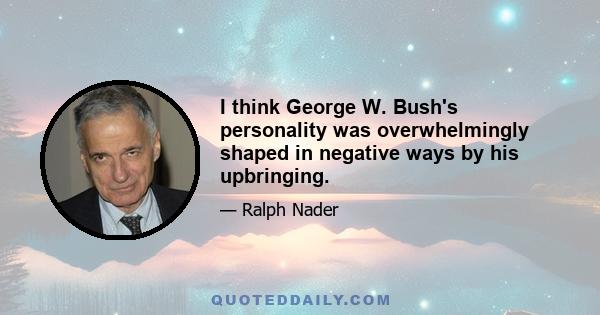 I think George W. Bush's personality was overwhelmingly shaped in negative ways by his upbringing.