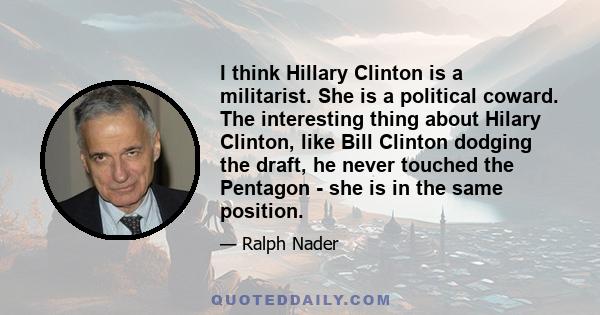 I think Hillary Clinton is a militarist. She is a political coward. The interesting thing about Hilary Clinton, like Bill Clinton dodging the draft, he never touched the Pentagon - she is in the same position.