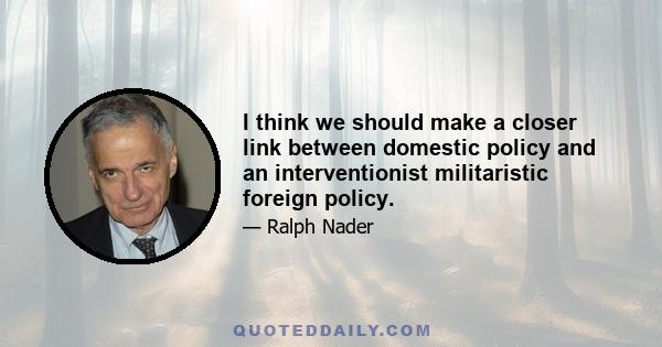 I think we should make a closer link between domestic policy and an interventionist militaristic foreign policy.