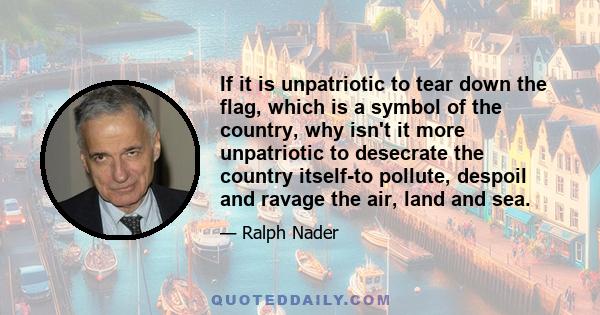 If it is unpatriotic to tear down the flag, which is a symbol of the country, why isn't it more unpatriotic to desecrate the country itself-to pollute, despoil and ravage the air, land and sea.