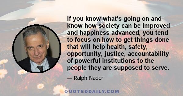 If you know what's going on and know how society can be improved and happiness advanced, you tend to focus on how to get things done that will help health, safety, opportunity, justice, accountability of powerful