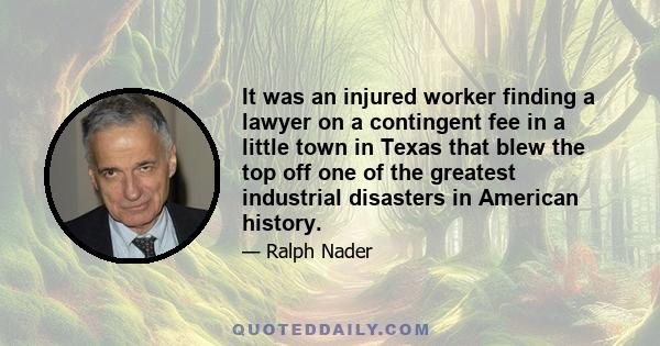 It was an injured worker finding a lawyer on a contingent fee in a little town in Texas that blew the top off one of the greatest industrial disasters in American history.