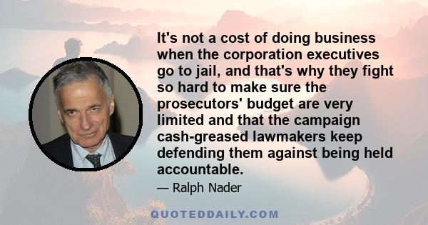 It's not a cost of doing business when the corporation executives go to jail, and that's why they fight so hard to make sure the prosecutors' budget are very limited and that the campaign cash-greased lawmakers keep