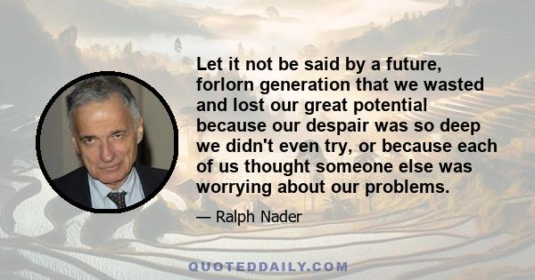 Let it not be said by a future, forlorn generation that we wasted and lost our great potential because our despair was so deep we didn't even try, or because each of us thought someone else was worrying about our