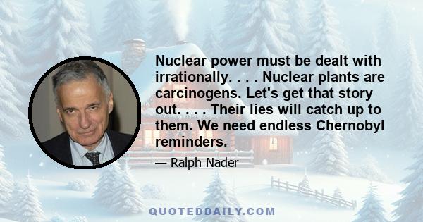 Nuclear power must be dealt with irrationally. . . . Nuclear plants are carcinogens. Let's get that story out. . . . Their lies will catch up to them. We need endless Chernobyl reminders.