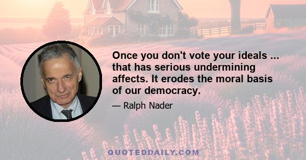 Once you don't vote your ideals ... that has serious undermining affects. It erodes the moral basis of our democracy.