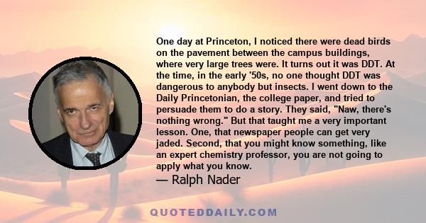 One day at Princeton, I noticed there were dead birds on the pavement between the campus buildings, where very large trees were. It turns out it was DDT. At the time, in the early '50s, no one thought DDT was dangerous