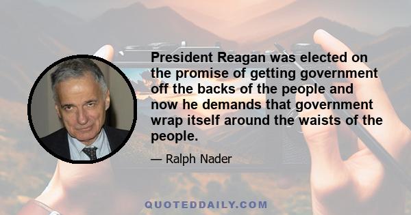 President Reagan was elected on the promise of getting government off the backs of the people and now he demands that government wrap itself around the waists of the people.