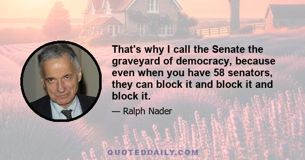 That's why I call the Senate the graveyard of democracy, because even when you have 58 senators, they can block it and block it and block it.