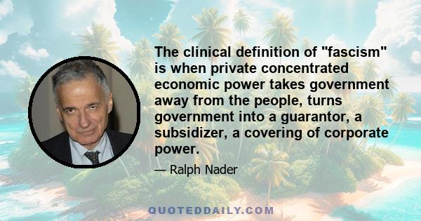 The clinical definition of fascism is when private concentrated economic power takes government away from the people, turns government into a guarantor, a subsidizer, a covering of corporate power.