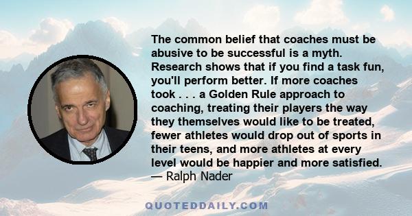 The common belief that coaches must be abusive to be successful is a myth. Research shows that if you find a task fun, you'll perform better. If more coaches took . . . a Golden Rule approach to coaching, treating their 