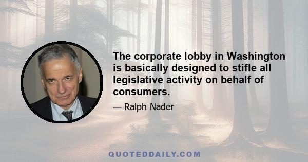 The corporate lobby in Washington is basically designed to stifle all legislative activity on behalf of consumers.