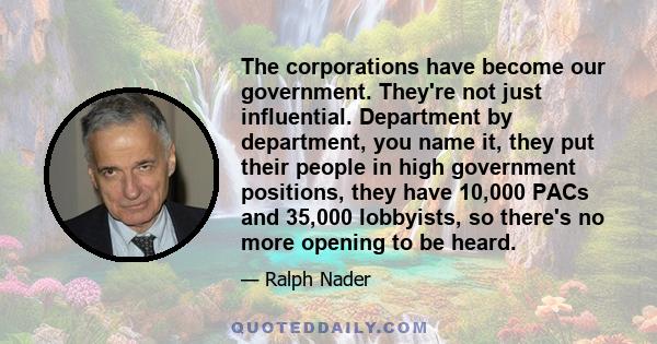 The corporations have become our government. They're not just influential. Department by department, you name it, they put their people in high government positions, they have 10,000 PACs and 35,000 lobbyists, so