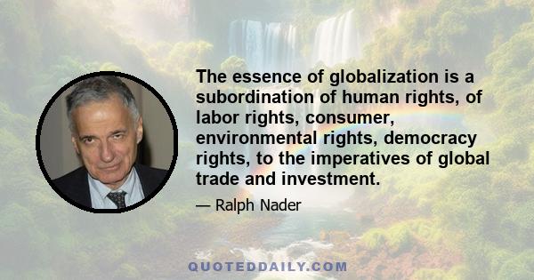 The essence of globalization is a subordination of human rights, of labor rights, consumer, environmental rights, democracy rights, to the imperatives of global trade and investment.