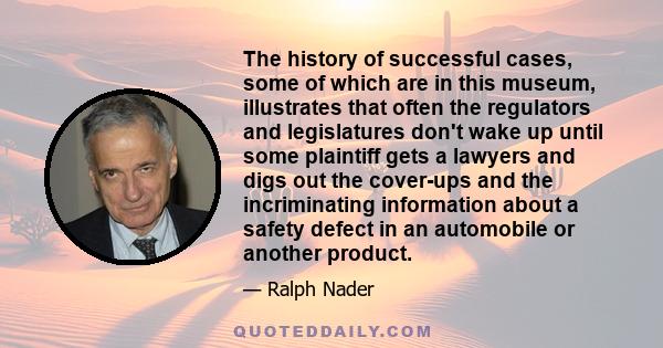 The history of successful cases, some of which are in this museum, illustrates that often the regulators and legislatures don't wake up until some plaintiff gets a lawyers and digs out the cover-ups and the