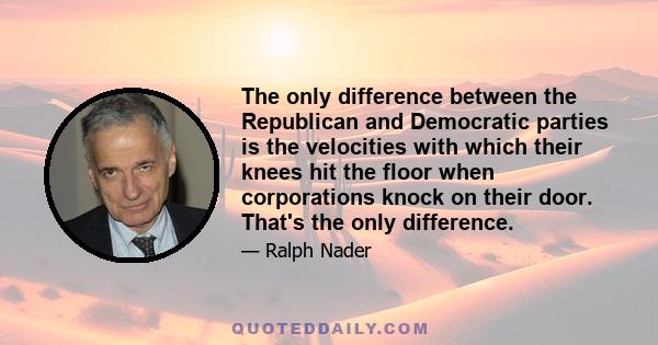 The only difference between the Republican and Democratic parties is the velocities with which their knees hit the floor when corporations knock on their door. That's the only difference.