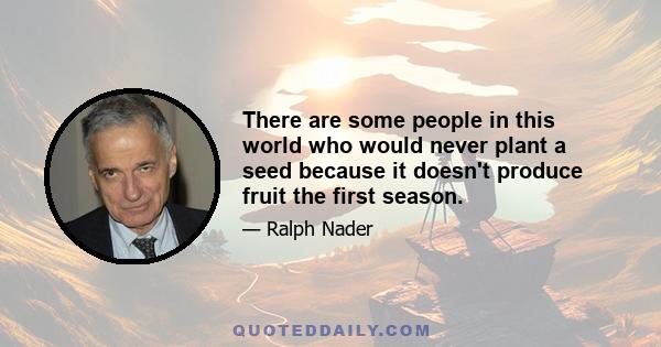 There are some people in this world who would never plant a seed because it doesn't produce fruit the first season.