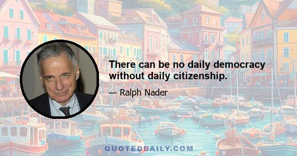 There can be no daily democracy without daily citizenship.