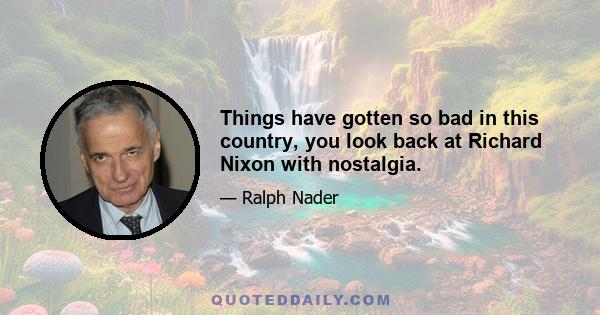 Things have gotten so bad in this country, you look back at Richard Nixon with nostalgia.