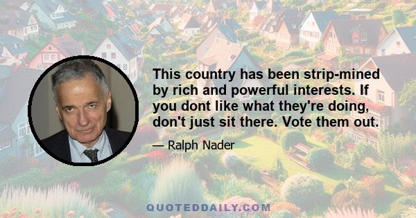 This country has been strip-mined by rich and powerful interests. If you dont like what they're doing, don't just sit there. Vote them out.