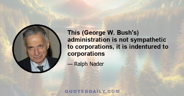 This (George W. Bush's) administration is not sympathetic to corporations, it is indentured to corporations