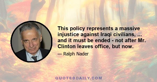 This policy represents a massive injustice against Iraqi civilians, ... and it must be ended - not after Mr. Clinton leaves office, but now.