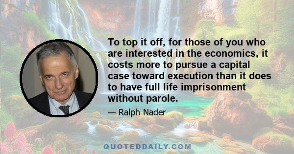 To top it off, for those of you who are interested in the economics, it costs more to pursue a capital case toward execution than it does to have full life imprisonment without parole.