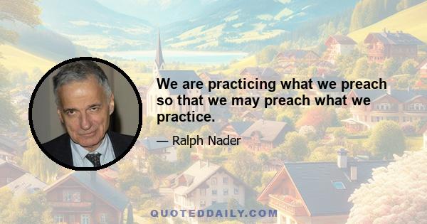 We are practicing what we preach so that we may preach what we practice.